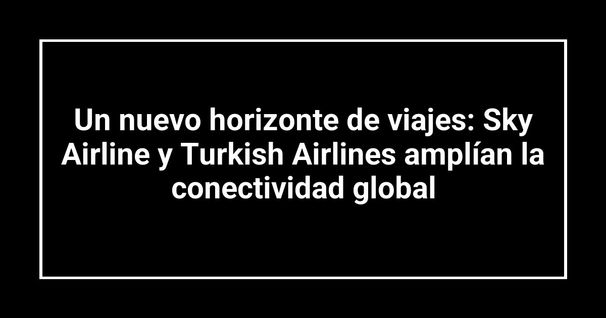 Un nuevo horizonte de viajes: Sky Airline y Turkish Airlines amplían la conectividad global