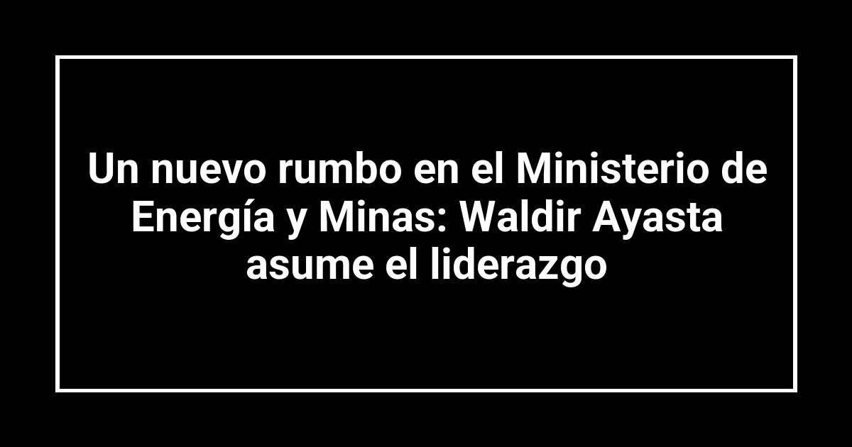 Un nuevo rumbo en el Ministerio de Energía y Minas: Waldir Ayasta asume el liderazgo