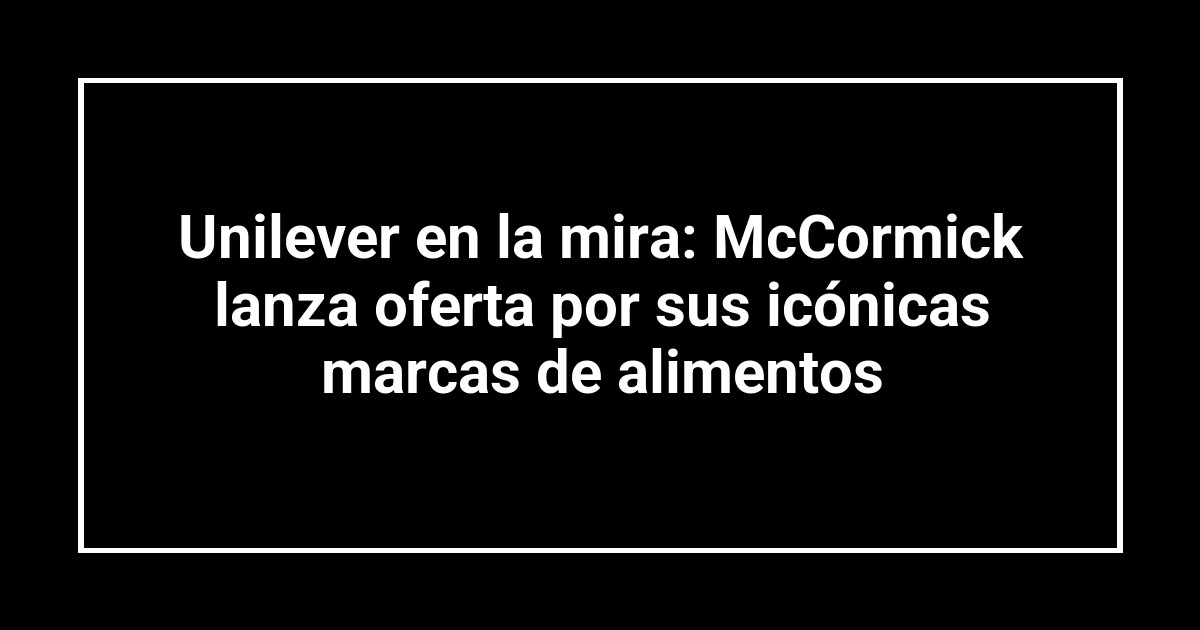Unilever en la mira: McCormick lanza oferta por sus icónicas marcas de alimentos