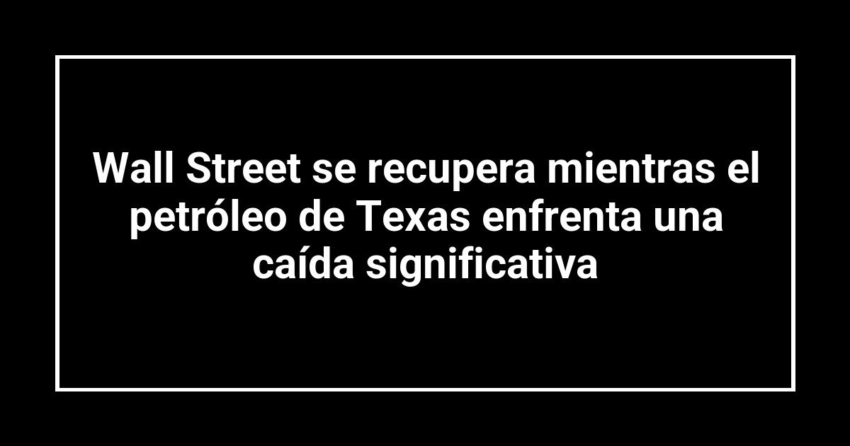 Wall Street se recupera mientras el petróleo de Texas enfrenta una caída significativa