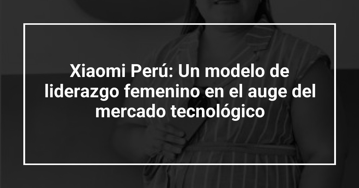 Xiaomi Perú: Un modelo de liderazgo femenino en el auge del mercado tecnológico