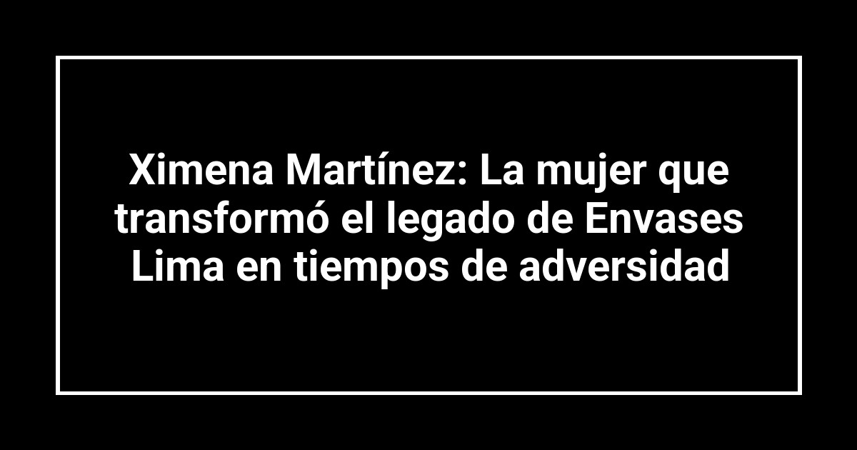 Ximena Martínez: La mujer que transformó el legado de Envases Lima en tiempos de adversidad