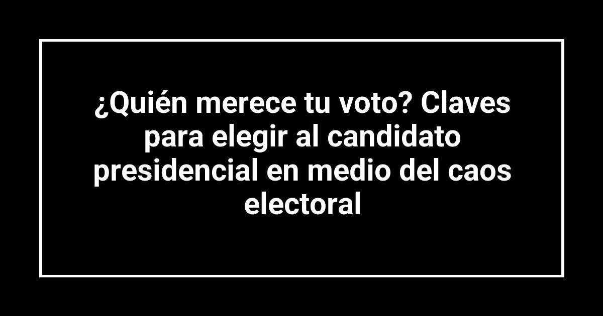 ¿Quién merece tu voto? Claves para elegir al candidato presidencial en medio del caos electoral