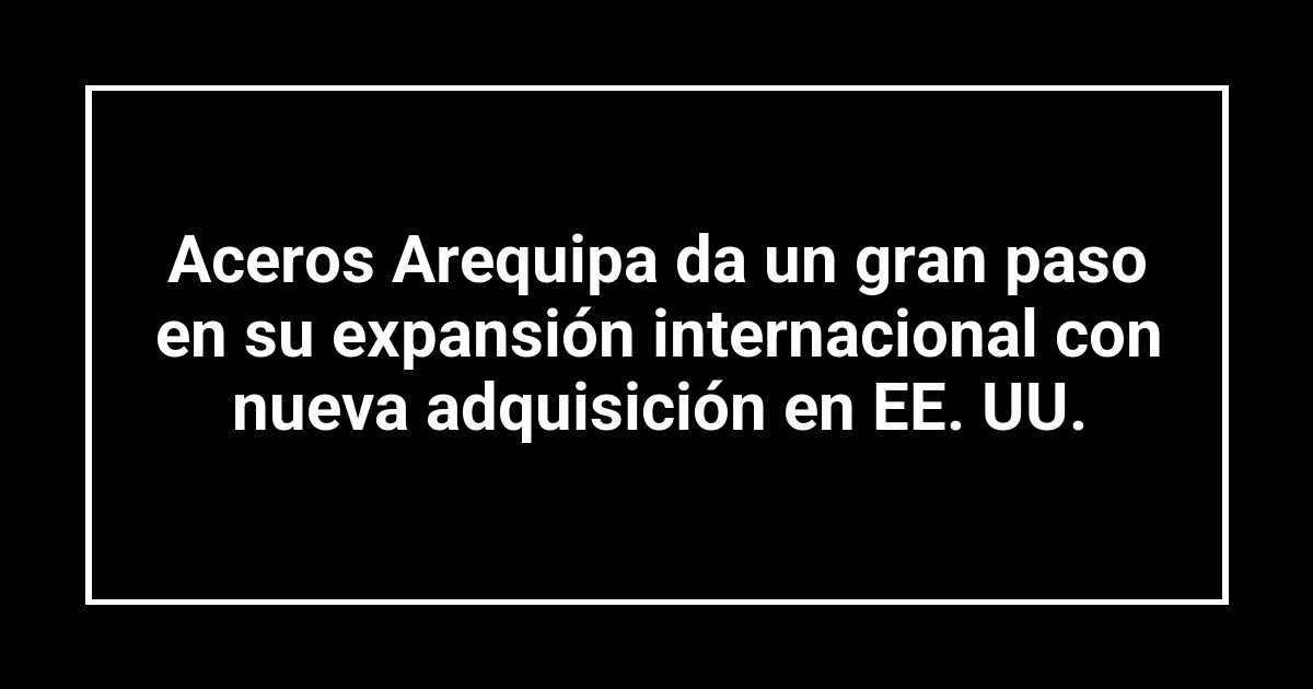 Aceros Arequipa da un gran paso en su expansión internacional con nueva adquisición en EE. UU.
