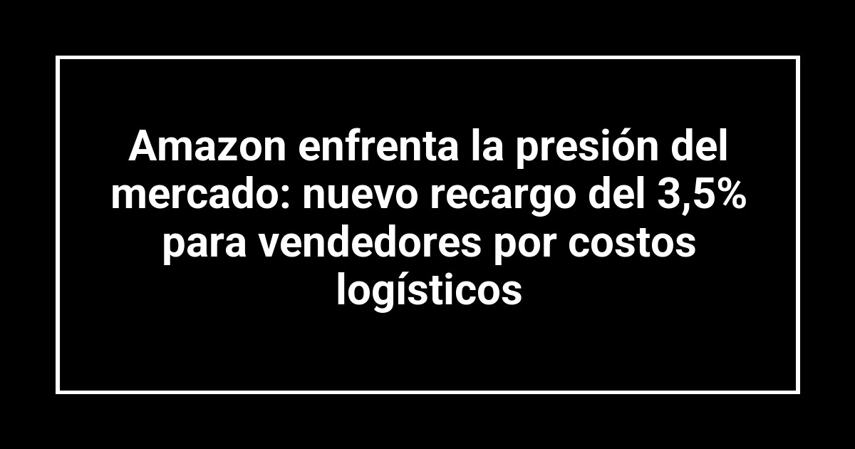 Amazon enfrenta la presión del mercado: nuevo recargo del 3,5% para vendedores por costos logísticos
