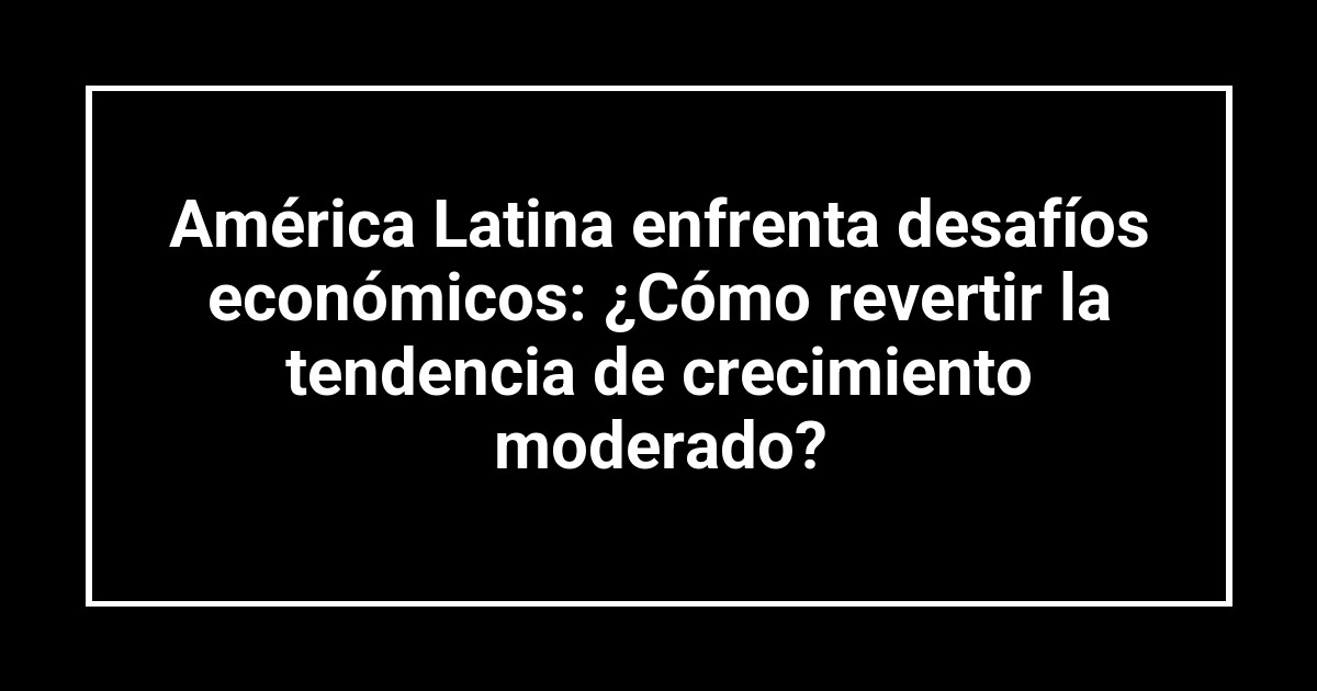 América Latina enfrenta desafíos económicos: ¿Cómo revertir la tendencia de crecimiento moderado?