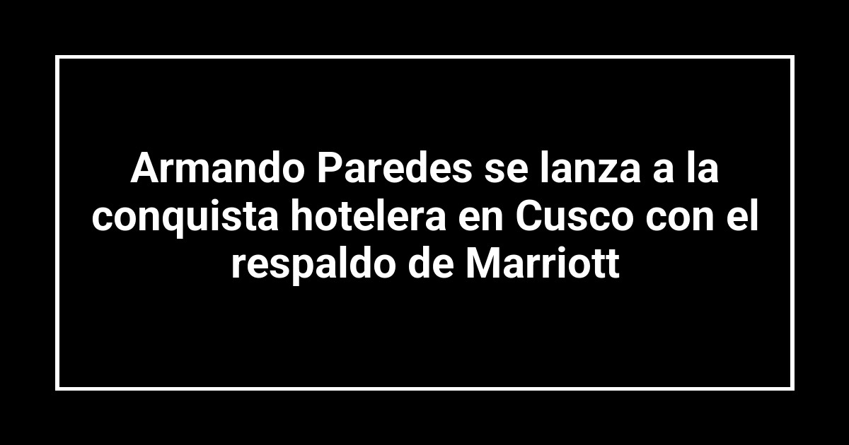 Armando Paredes se lanza a la conquista hotelera en Cusco con el respaldo de Marriott