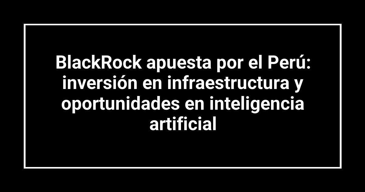 BlackRock apuesta por el Perú: inversión en infraestructura y oportunidades en inteligencia artificial