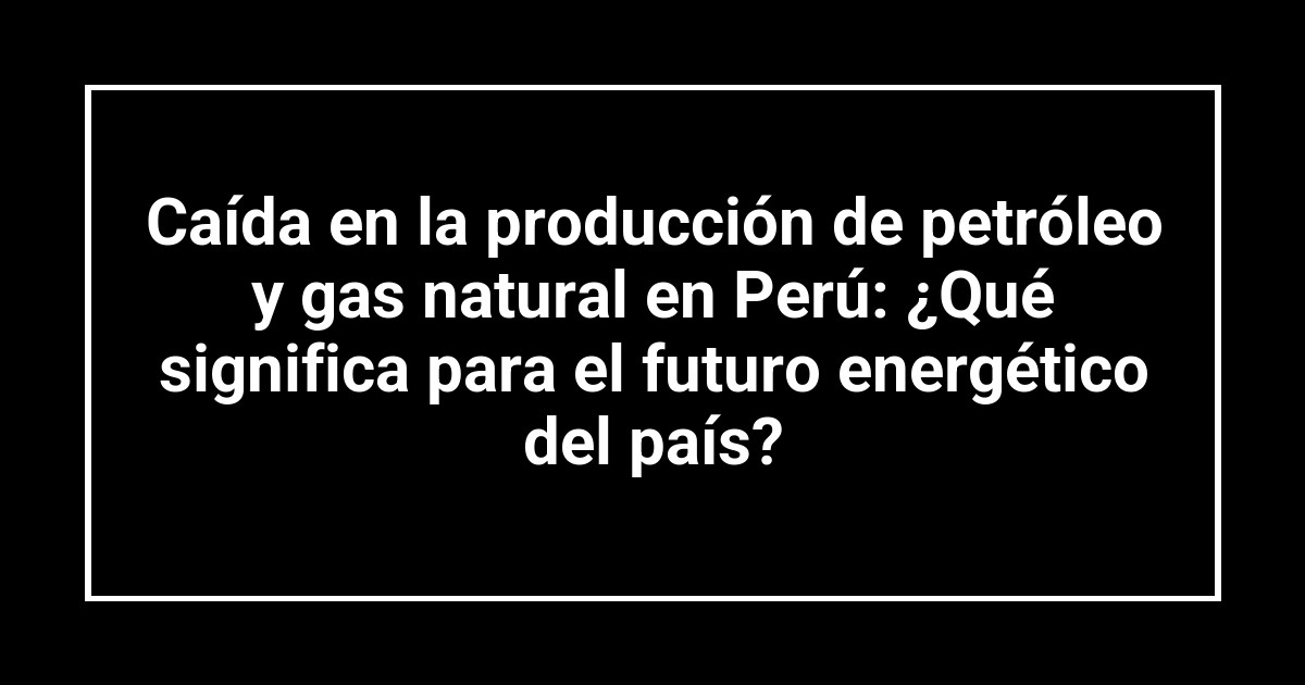 Caída en la producción de petróleo y gas natural en Perú: ¿Qué significa para el futuro energético del país?