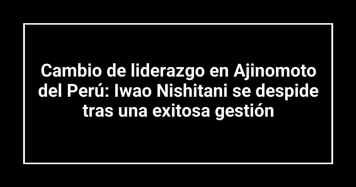 Cambio de liderazgo en Ajinomoto del Perú: Iwao Nishitani se despide tras una exitosa gestión