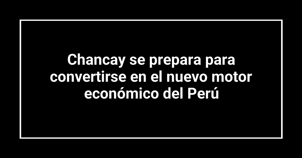 Chancay se prepara para convertirse en el nuevo motor económico del Perú