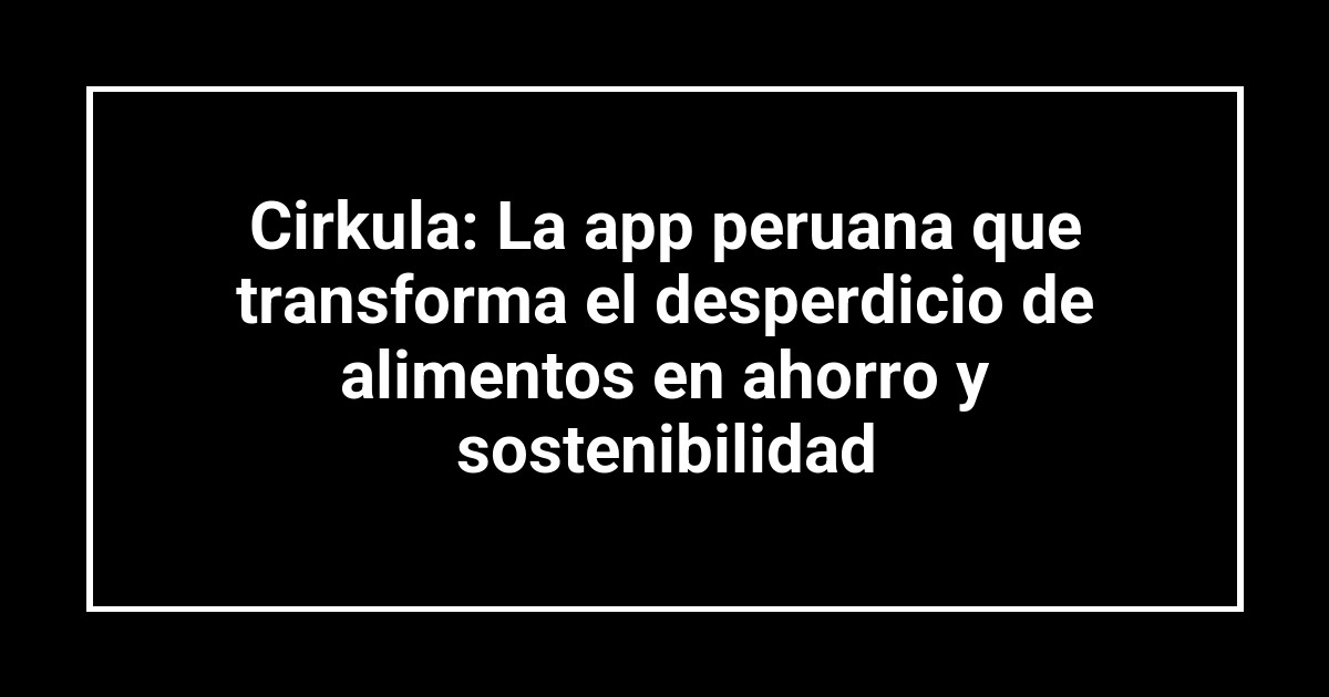 Cirkula: La app peruana que transforma el desperdicio de alimentos en ahorro y sostenibilidad