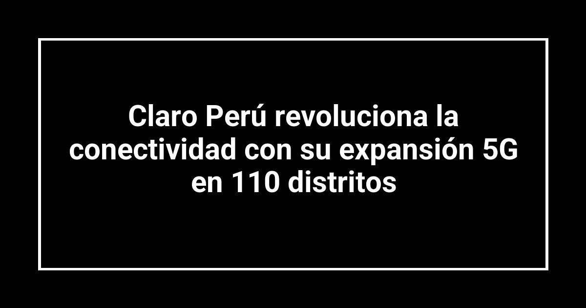 Claro Perú revoluciona la conectividad con su expansión 5G en 110 distritos