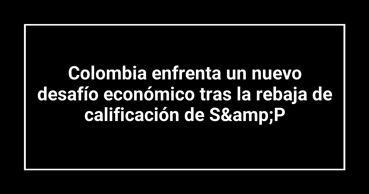 Colombia enfrenta un nuevo desafío económico tras la rebaja de calificación de S&P