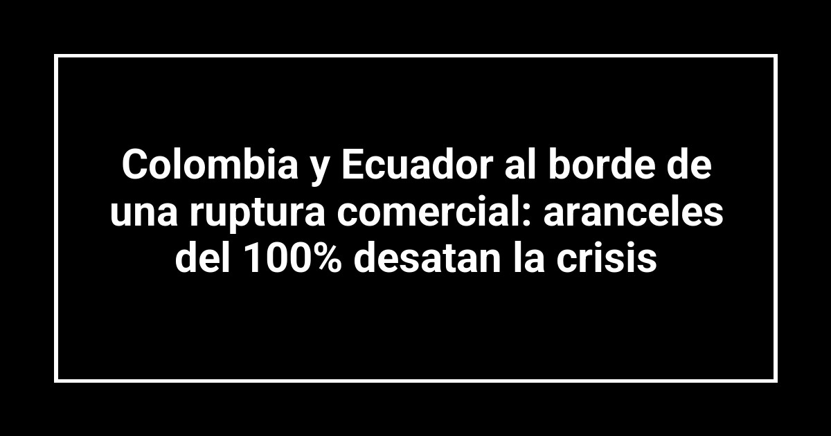 Colombia y Ecuador al borde de una ruptura comercial: aranceles del 100% desatan la crisis
