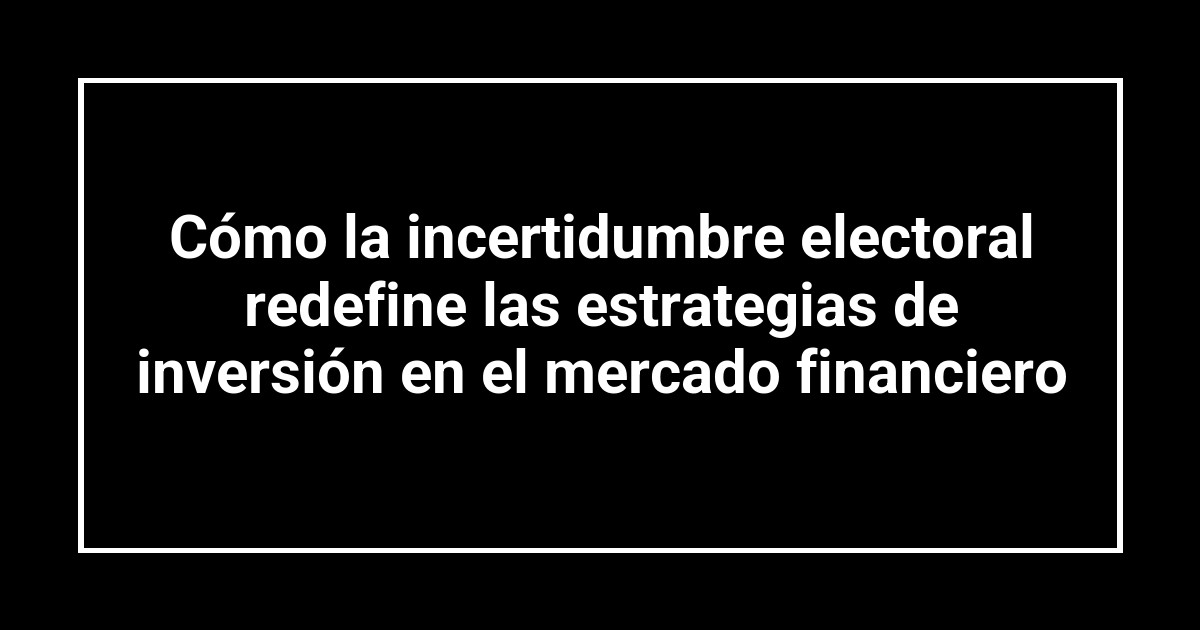 Cómo la incertidumbre electoral redefine las estrategias de inversión en el mercado financiero