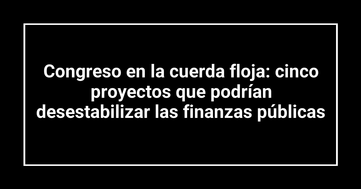 Congreso en la cuerda floja: cinco proyectos que podrían desestabilizar las finanzas públicas