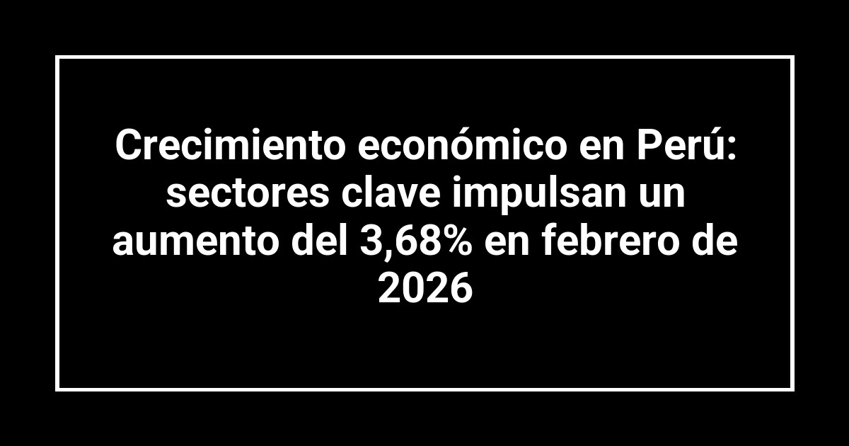 Crecimiento económico en Perú: sectores clave impulsan un aumento del 3,68% en febrero de 2026