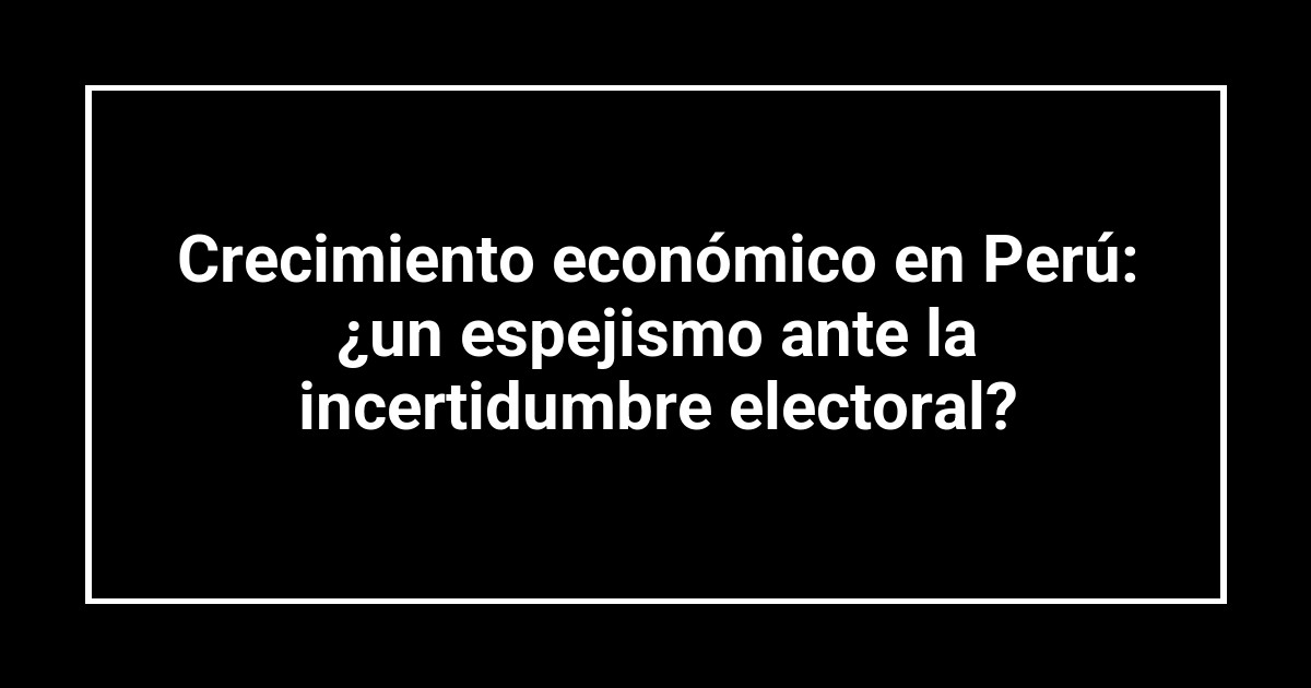 Crecimiento económico en Perú: ¿un espejismo ante la incertidumbre electoral?