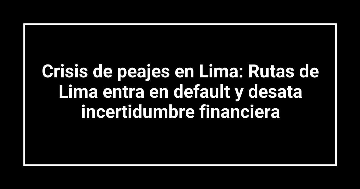Crisis de peajes en Lima: Rutas de Lima entra en default y desata incertidumbre financiera
