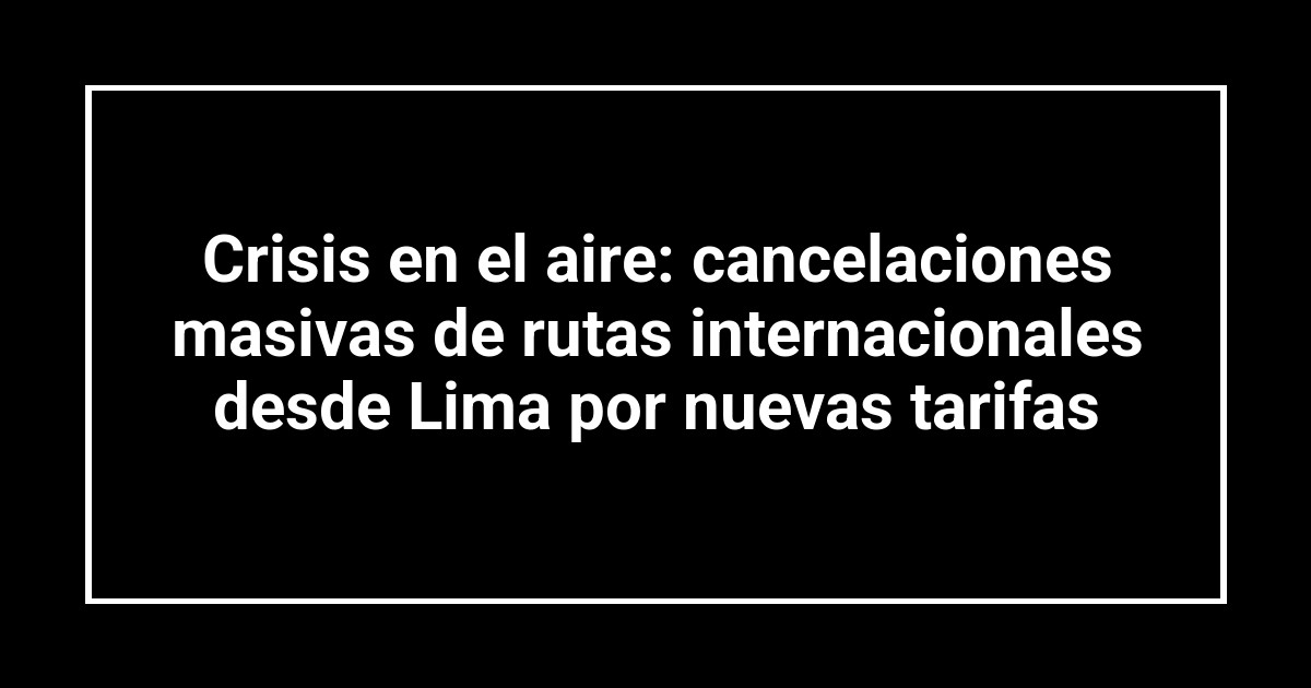 Crisis en el aire: cancelaciones masivas de rutas internacionales desde Lima por nuevas tarifas