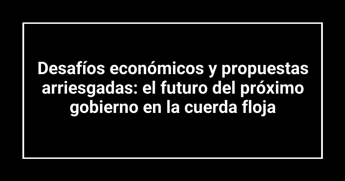 Desafíos económicos y propuestas arriesgadas: el futuro del próximo gobierno en la cuerda floja