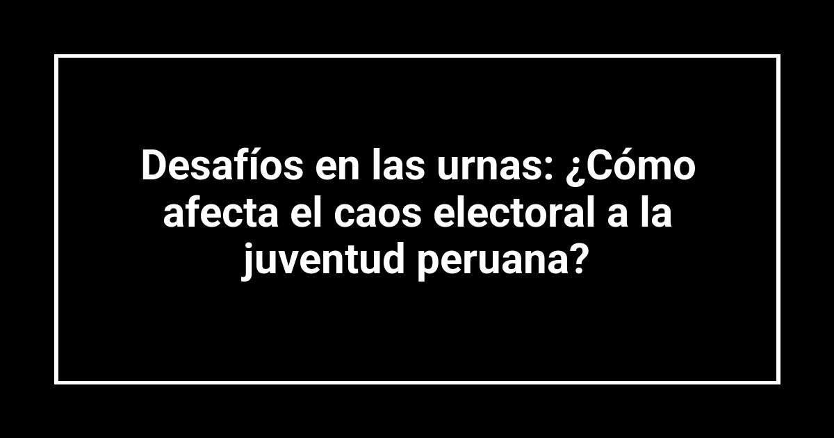 Desafíos en las urnas: ¿Cómo afecta el caos electoral a la juventud peruana?