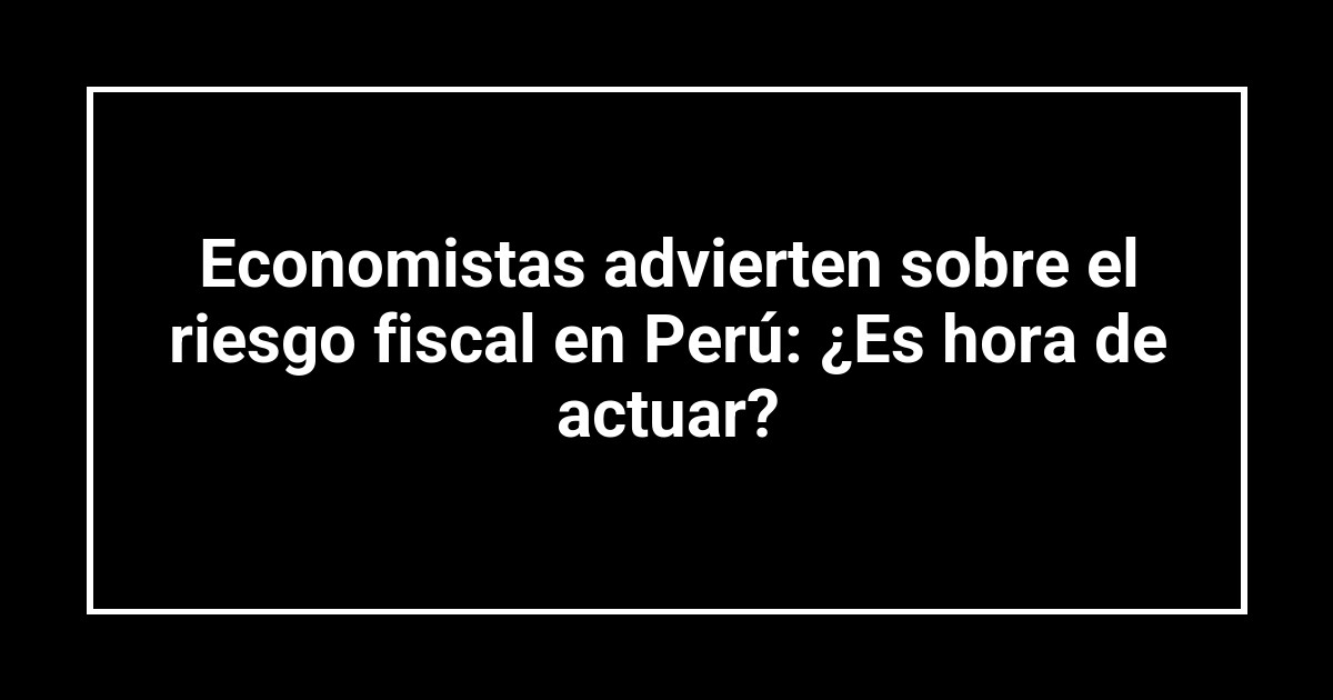 Economistas advierten sobre el riesgo fiscal en Perú: ¿Es hora de actuar?
