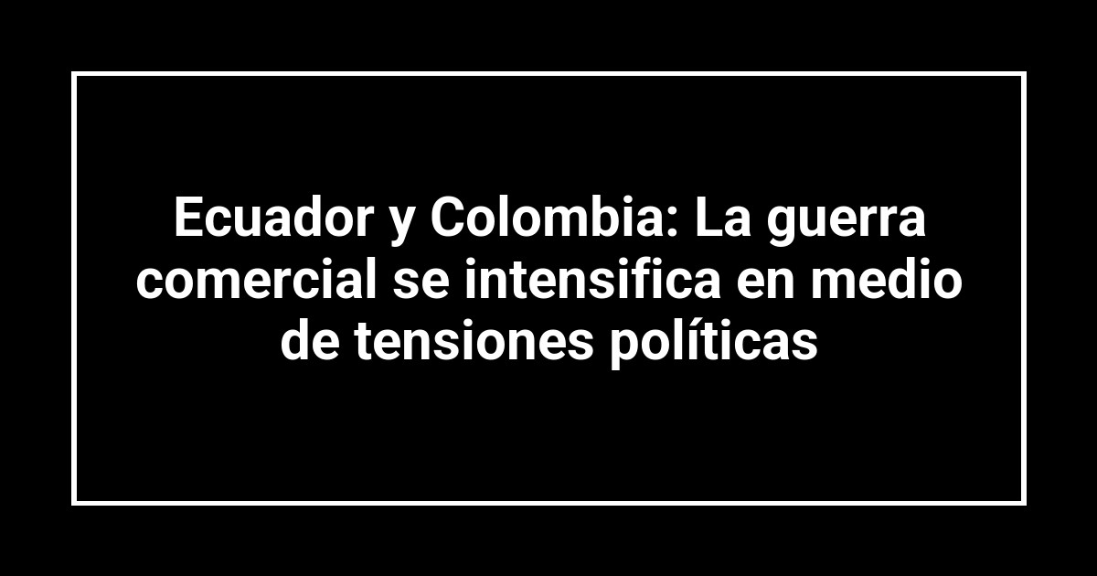 Ecuador y Colombia: La guerra comercial se intensifica en medio de tensiones políticas