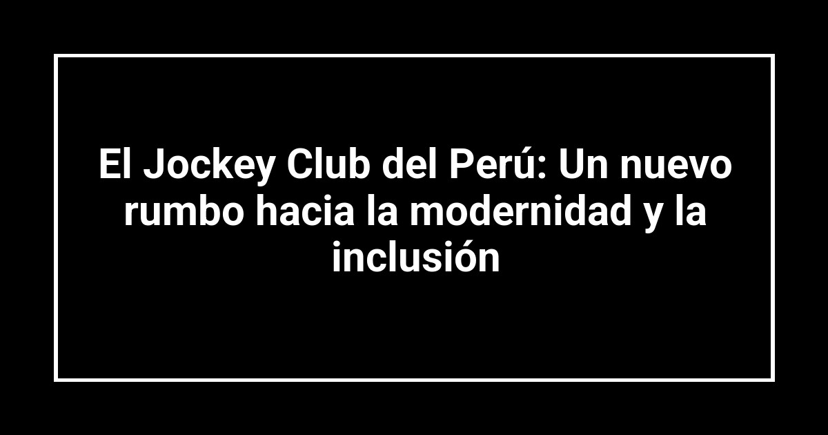 El Jockey Club del Perú: Un nuevo rumbo hacia la modernidad y la inclusión