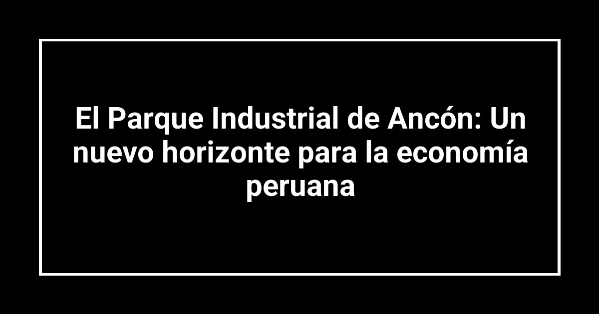 El Parque Industrial de Ancón: Un nuevo horizonte para la economía peruana