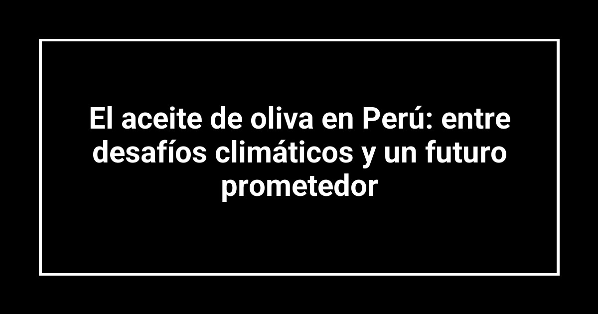 El aceite de oliva en Perú: entre desafíos climáticos y un futuro prometedor