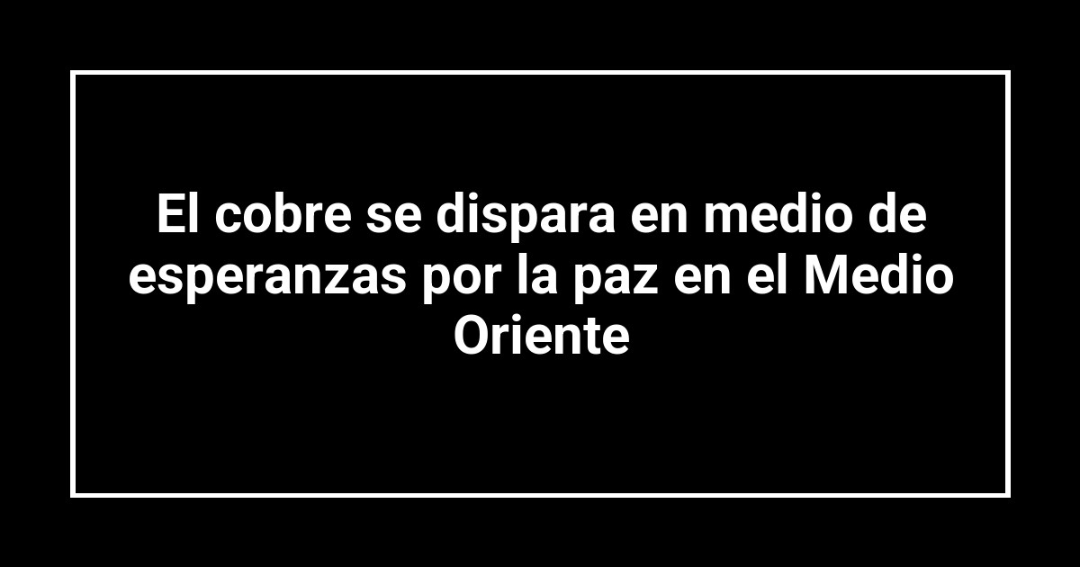 El cobre se dispara en medio de esperanzas por la paz en el Medio Oriente