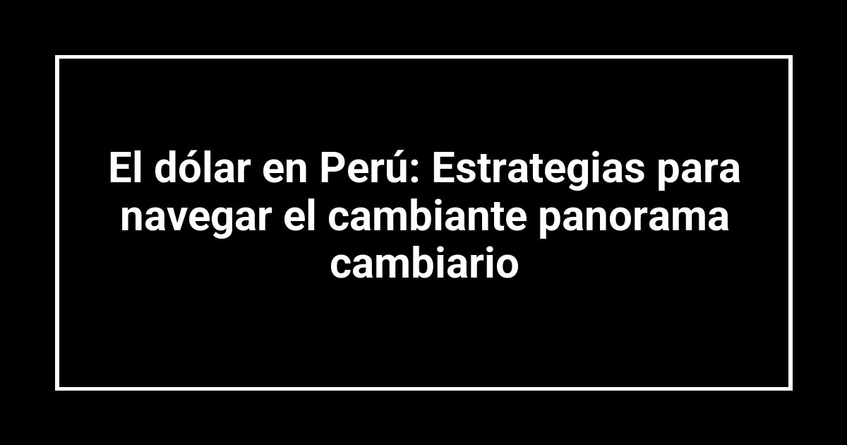 El dólar en Perú: Estrategias para navegar el cambiante panorama cambiario
