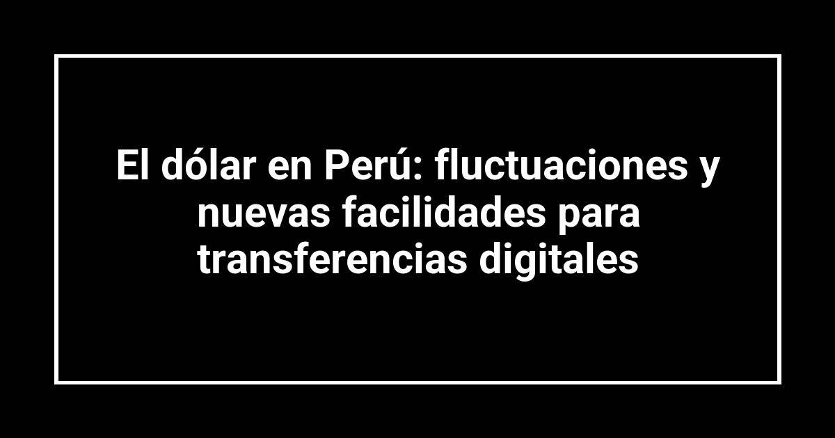 El dólar en Perú: fluctuaciones y nuevas facilidades para transferencias digitales