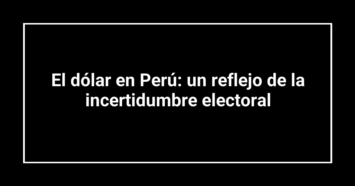 El dólar en Perú: un reflejo de la incertidumbre electoral