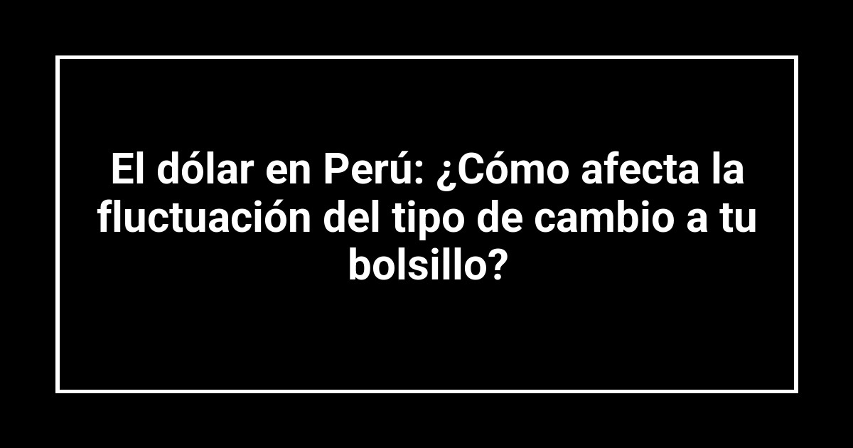 El dólar en Perú: ¿Cómo afecta la fluctuación del tipo de cambio a tu bolsillo?