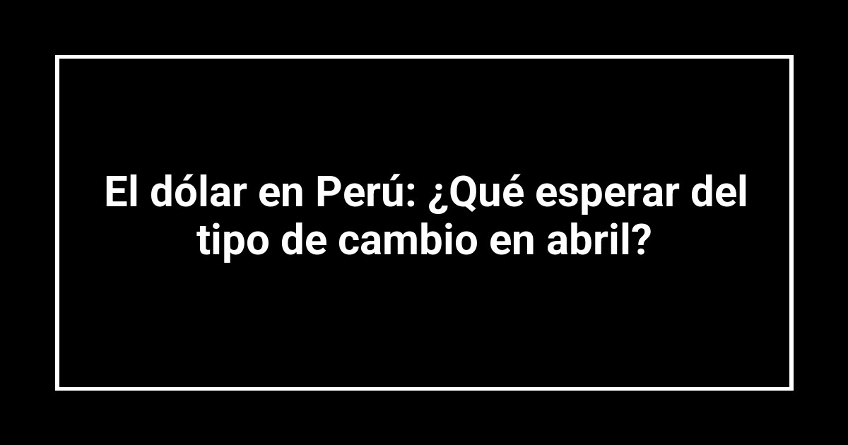 El dólar en Perú: ¿Qué esperar del tipo de cambio en abril?