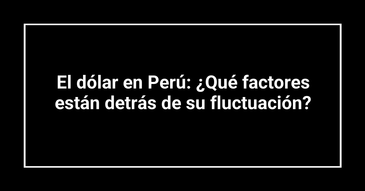 El dólar en Perú: ¿Qué factores están detrás de su fluctuación?
