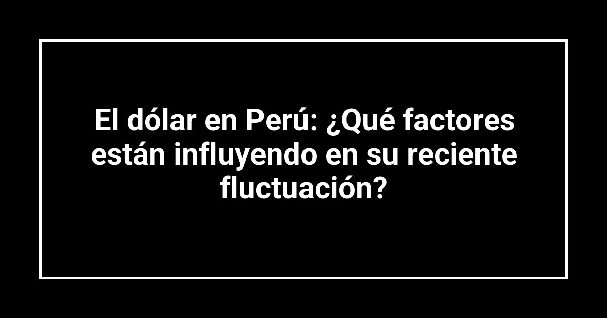 El dólar en Perú: ¿Qué factores están influyendo en su reciente fluctuación?
