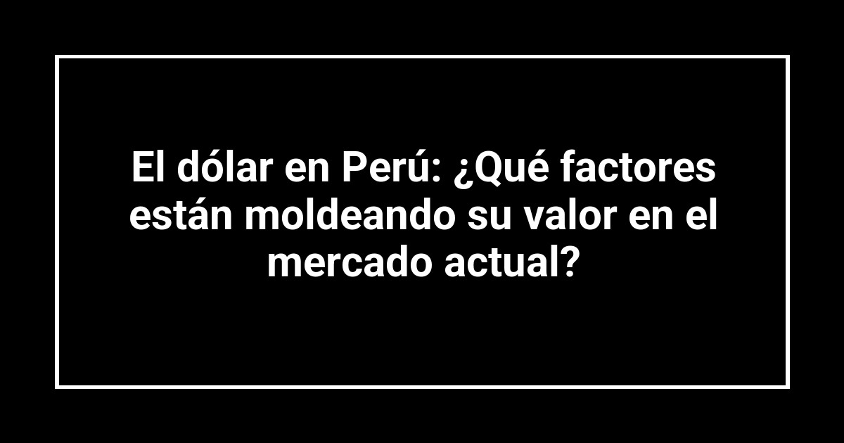 El dólar en Perú: ¿Qué factores están moldeando su valor en el mercado actual?