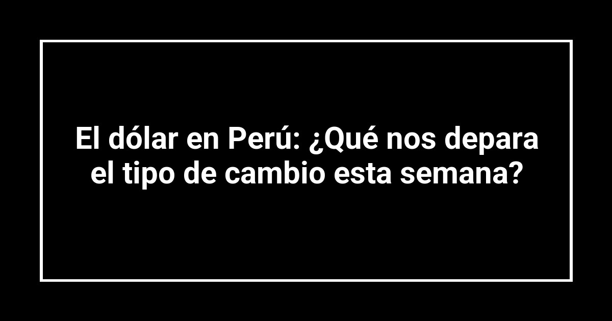 El dólar en Perú: ¿Qué nos depara el tipo de cambio esta semana?