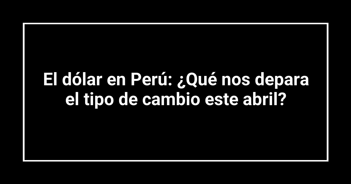 El dólar en Perú: ¿Qué nos depara el tipo de cambio este abril?