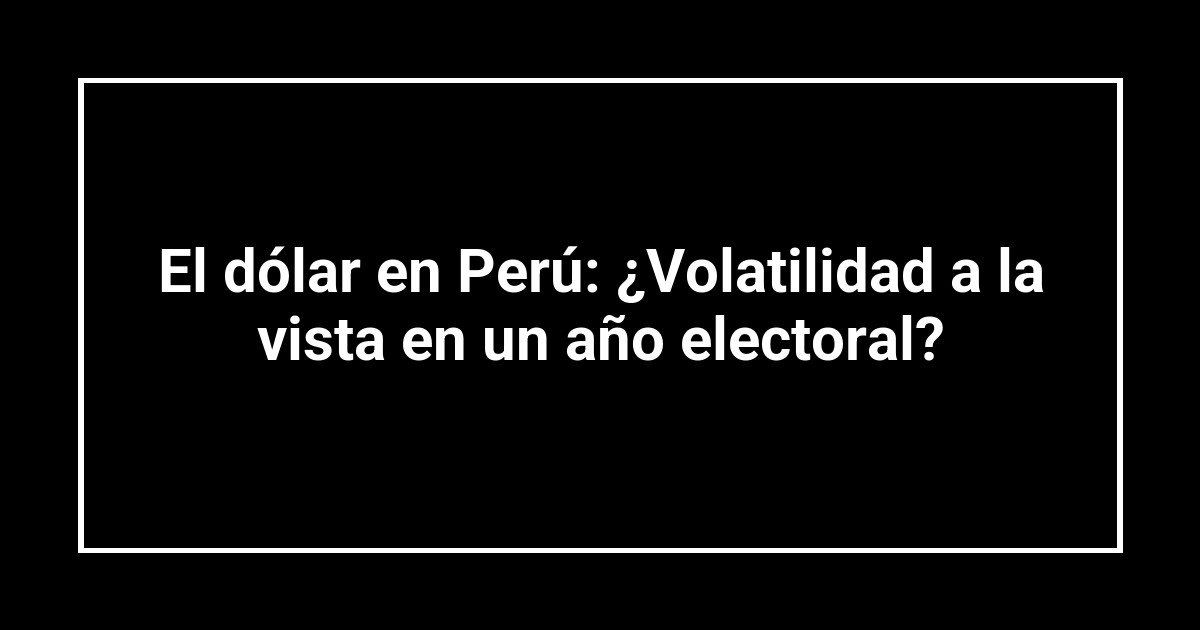 El dólar en Perú: ¿Volatilidad a la vista en un año electoral?