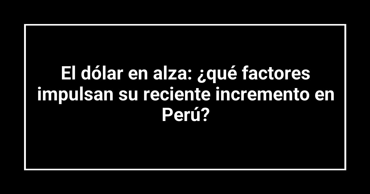 El dólar en alza: ¿qué factores impulsan su reciente incremento en Perú?