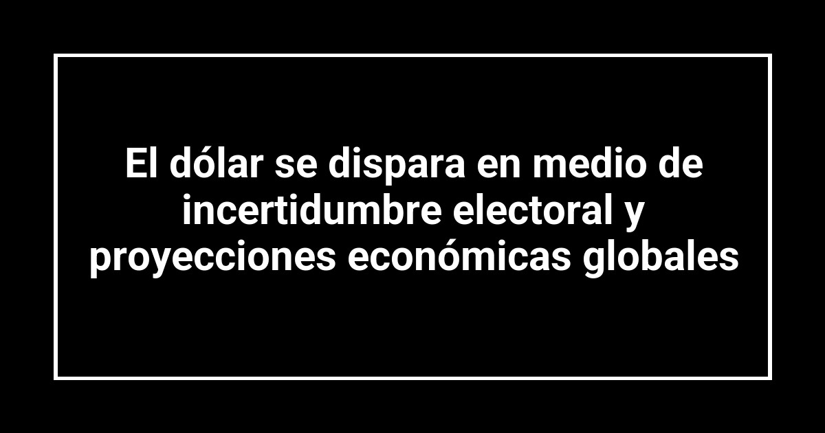 El dólar se dispara en medio de incertidumbre electoral y proyecciones económicas globales