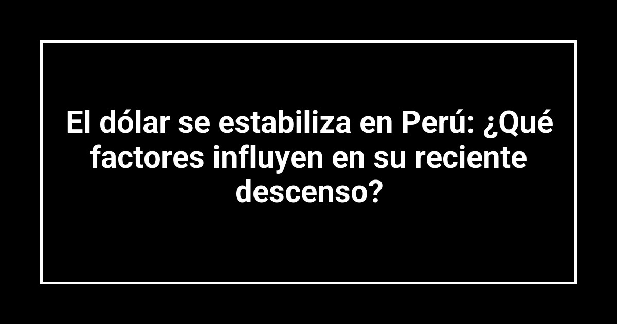 El dólar se estabiliza en Perú: ¿Qué factores influyen en su reciente descenso?