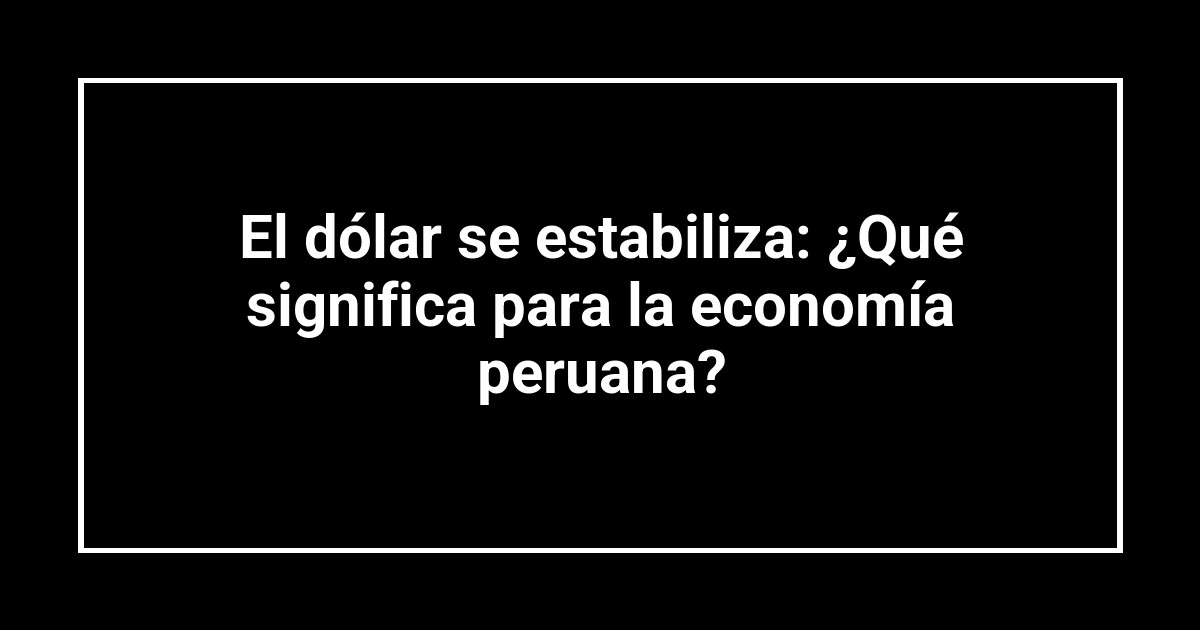 El dólar se estabiliza: ¿Qué significa para la economía peruana?