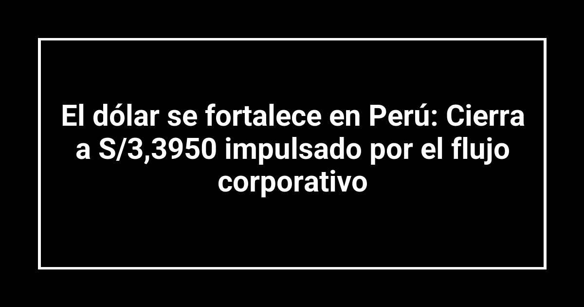 El dólar se fortalece en Perú: Cierra a S/3,3950 impulsado por el flujo corporativo