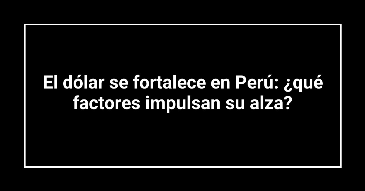 El dólar se fortalece en Perú: ¿qué factores impulsan su alza?